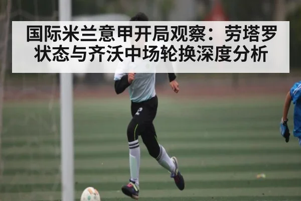 国际米兰意甲开局观察：劳塔罗状态与齐沃中场轮换深度分析