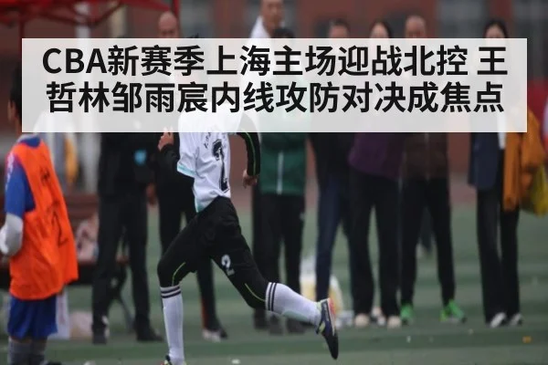 CBA新赛季上海主场迎战北控 王哲林邹雨宸内线攻防对决成焦点